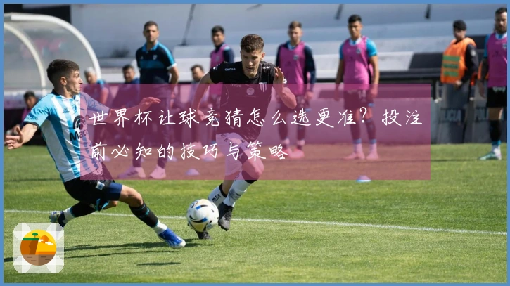 世界杯让球竞猜怎么选更准？投注前必知的技巧与策略